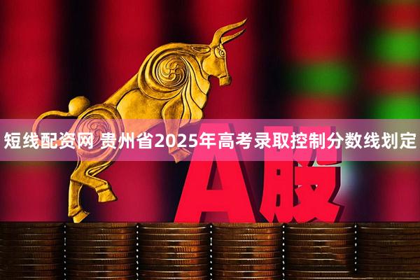 短线配资网 贵州省2025年高考录取控制分数线划定
