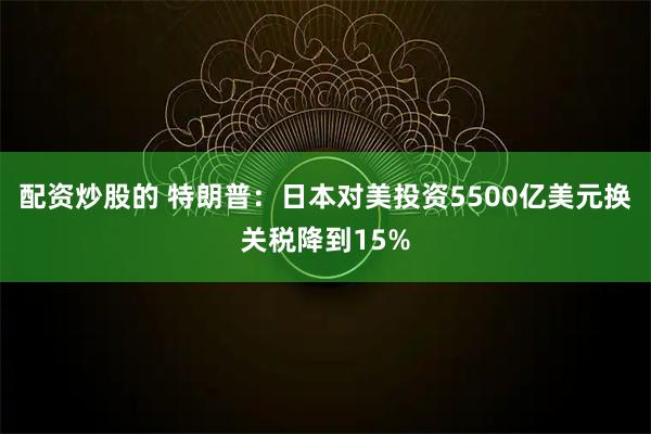 配资炒股的 特朗普:日本对美投资5500亿美元换关税降到15%