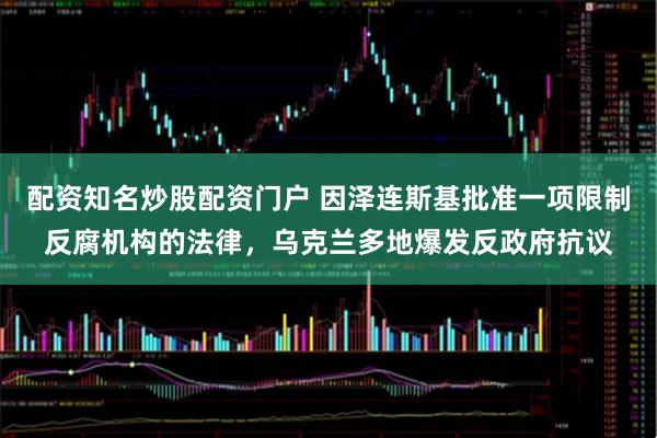配资知名炒股配资门户 因泽连斯基批准一项限制反腐机构的法律,乌克兰多地爆发反政府抗议