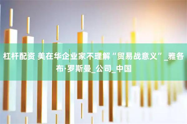 杠杆配资 美在华企业家不理解“贸易战意义”_雅各布·罗斯曼_公司_中国