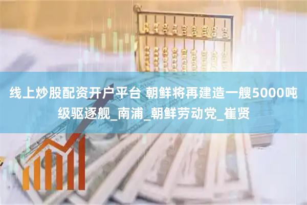 线上炒股配资开户平台 朝鲜将再建造一艘5000吨级驱逐舰_南浦_朝鲜劳动党_崔贤