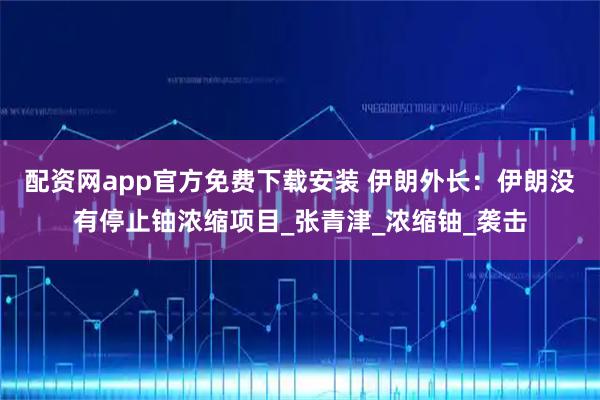 配资网app官方免费下载安装 伊朗外长:伊朗没有停止铀浓缩项目_张青津_浓缩铀_袭击