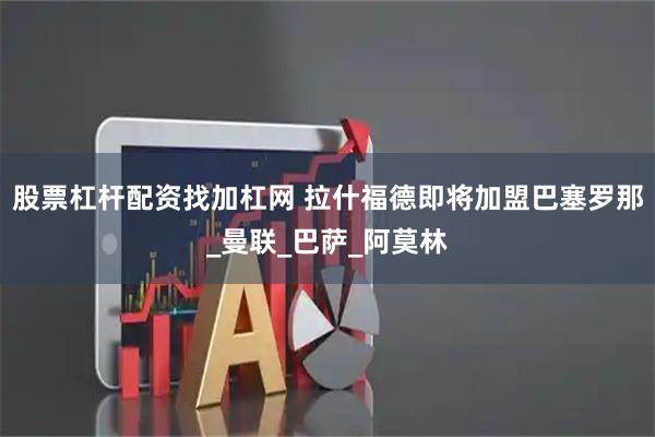 股票杠杆配资找加杠网 拉什福德即将加盟巴塞罗那_曼联_巴萨_阿莫林