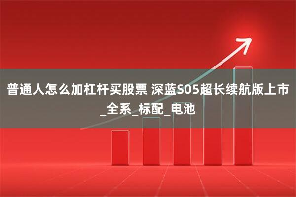 普通人怎么加杠杆买股票 深蓝S05超长续航版上市_全系_标配_电池