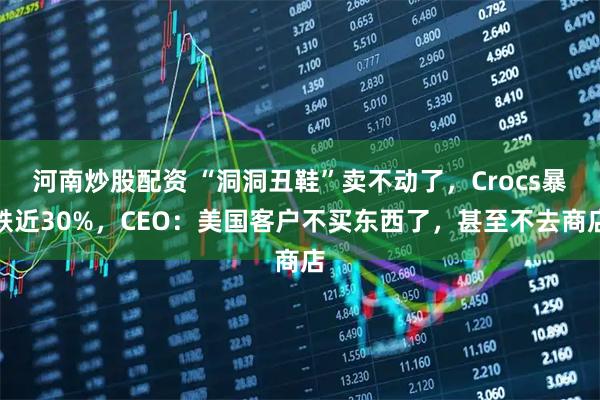 河南炒股配资 “洞洞丑鞋”卖不动了,Crocs暴跌近30%,CEO:美国客户不买东西了,甚至不去商店