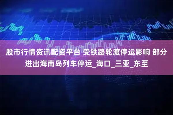 股市行情资讯配资平台 受铁路轮渡停运影响 部分进出海南岛列车停运_海口_三亚_东至