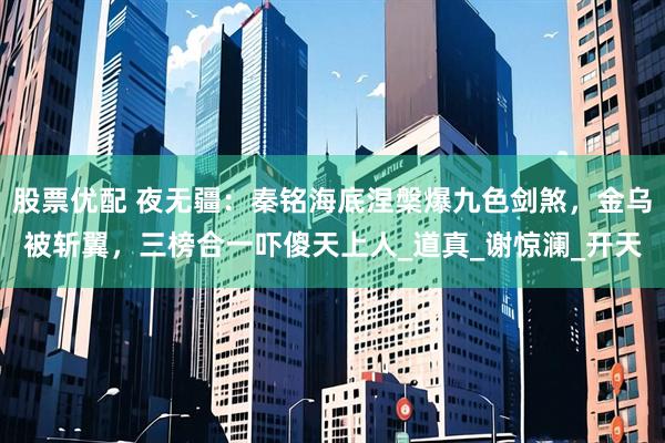 股票优配 夜无疆:秦铭海底涅槃爆九色剑煞,金乌被斩翼,三榜合一吓傻天上人_道真_谢惊澜_开天